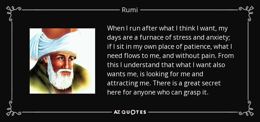 quote-when-i-run-after-what-i-think-i-want-my-days-are-a-furnace-of-stress-and-anxiety-if-rumi-52-85-36.jpg